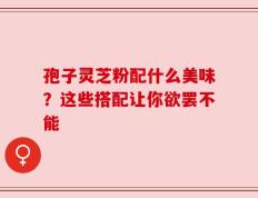 孢子灵芝粉配什么美味？这些搭配让你欲罢不能