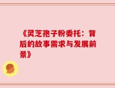 《灵芝孢子粉委托：背后的故事需求与发展前景》
