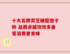 十大名牌灵芝破壁孢子粉 品质卓越功效多备受消费者青睐