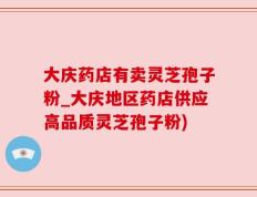 大庆药店有卖灵芝孢子粉_大庆地区药店供应高品质灵芝孢子粉)