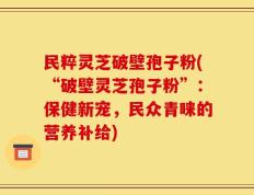 民粹灵芝破壁孢子粉(“破壁灵芝孢子粉”：保健新宠，民众青睐的营养补给)