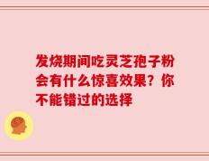 发烧期间吃灵芝孢子粉会有什么惊喜效果？你不能错过的选择