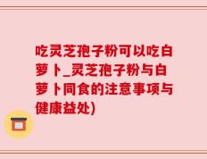 吃灵芝孢子粉可以吃白萝卜_灵芝孢子粉与白萝卜同食的注意事项与健康益处)