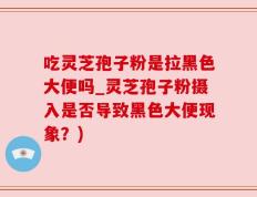 吃灵芝孢子粉是拉黑色大便吗_灵芝孢子粉摄入是否导致黑色大便现象？)