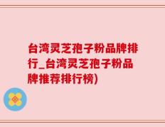 台湾灵芝孢子粉品牌排行_台湾灵芝孢子粉品牌推荐排行榜)