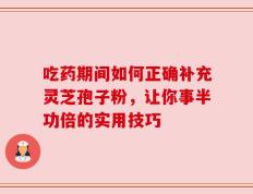 吃药期间如何正确补充灵芝孢子粉，让你事半功倍的实用技巧