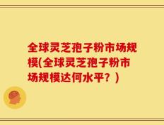 全球灵芝孢子粉市场规模(全球灵芝孢子粉市场规模达何水平？)