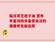 临沂灵芝孢子油 营养丰富功效多备受关注的健康养生新选择