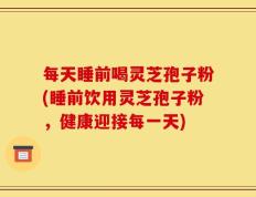 每天睡前喝灵芝孢子粉(睡前饮用灵芝孢子粉，健康迎接每一天)