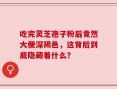 吃完灵芝孢子粉后竟然大便深褐色，这背后到底隐藏着什么？