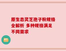 原生态灵芝孢子粉规格全解析 多种规格满足不同需求