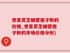 世圣灵芝破壁孢子粉的价格_世圣灵芝破壁孢子粉的市场价格分析)