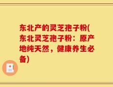 东北产的灵芝孢子粉(东北灵芝孢子粉：原产地纯天然，健康养生必备)