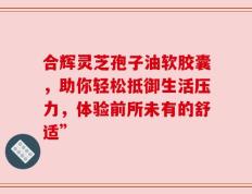 合辉灵芝孢子油软胶囊，助你轻松抵御生活压力，体验前所未有的舒适”