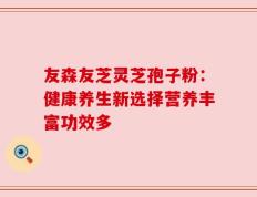 友森友芝灵芝孢子粉：健康养生新选择营养丰富功效多