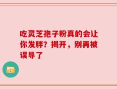 吃灵芝孢子粉真的会让你发胖？揭开，别再被误导了