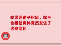 吃灵芝孢子粉后，你不会相信身体竟然发生了这些变化