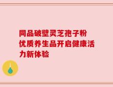 同品破壁灵芝孢子粉 优质养生品开启健康活力新体验