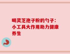 喝灵芝孢子粉的勺子：小工具大作用助力健康养生