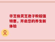 华芝极灵芝孢子粉超值特惠，开启您的养生新体验