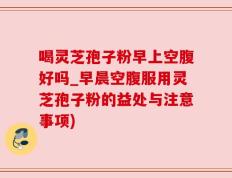 喝灵芝孢子粉早上空腹好吗_早晨空腹服用灵芝孢子粉的益处与注意事项)