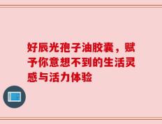 好辰光孢子油胶囊，赋予你意想不到的生活灵感与活力体验