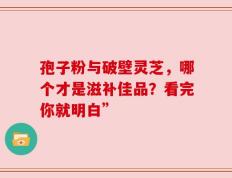 孢子粉与破壁灵芝，哪个才是滋补佳品？看完你就明白”