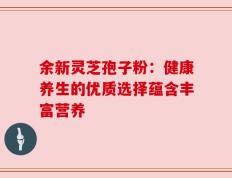 余新灵芝孢子粉：健康养生的优质选择蕴含丰富营养