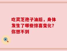 吃灵芝孢子油后，身体发生了哪些惊喜变化？你想不到