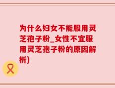 为什么妇女不能服用灵芝孢子粉_女性不宜服用灵芝孢子粉的原因解析)