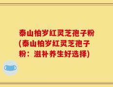 泰山柏岁红灵芝孢子粉(泰山柏岁红灵芝孢子粉：滋补养生好选择)