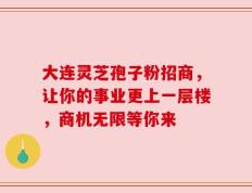 大连灵芝孢子粉招商，让你的事业更上一层楼，商机无限等你来