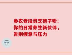 参农老段灵芝孢子粉：你的日常养生新伙伴，告别疲惫与压力