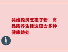 吴建森灵芝孢子粉：高品质养生佳选蕴含多种健康益处