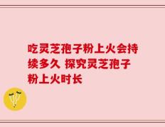 吃灵芝孢子粉上火会持续多久 探究灵芝孢子粉上火时长