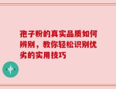 孢子粉的真实品质如何辨别，教你轻松识别优劣的实用技巧