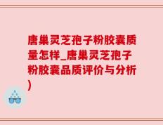 唐巢灵芝孢子粉胶囊质量怎样_唐巢灵芝孢子粉胶囊品质评价与分析)