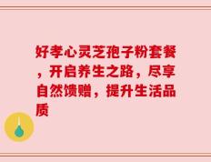 好孝心灵芝孢子粉套餐，开启养生之路，尽享自然馈赠，提升生活品质