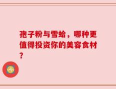 孢子粉与雪蛤，哪种更值得投资你的美容食材？