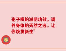孢子粉的滋阴功效，调养身体的天然之选，让你焕发新生”