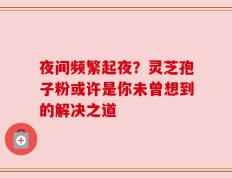 夜间频繁起夜？灵芝孢子粉或许是你未曾想到的解决之道
