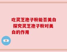 吃灵芝孢子粉能否美白 探究灵芝孢子粉对美白的作用