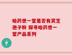 哈药世一堂是否有灵芝孢子粉 探寻哈药世一堂产品系列