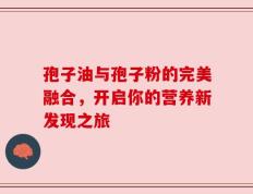 孢子油与孢子粉的完美融合，开启你的营养新发现之旅