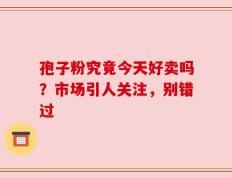 孢子粉究竟今天好卖吗？市场引人关注，别错过