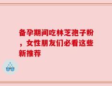 备孕期间吃林芝孢子粉，女性朋友们必看这些新推荐