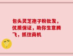 包头灵芝孢子粉批发，优质保证，助你生意腾飞，抓住商机