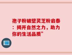 孢子粉破壁灵芝粉启泰：揭开自然之力，助力你的生活品质”