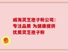 威海灵芝孢子粉公司：专注品质 为健康提供优质灵芝孢子粉