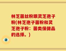 林芝菌丝粉跟灵芝孢子粉(林芝孢子菌粉和灵芝孢子粉：菌类保健品的选择。)